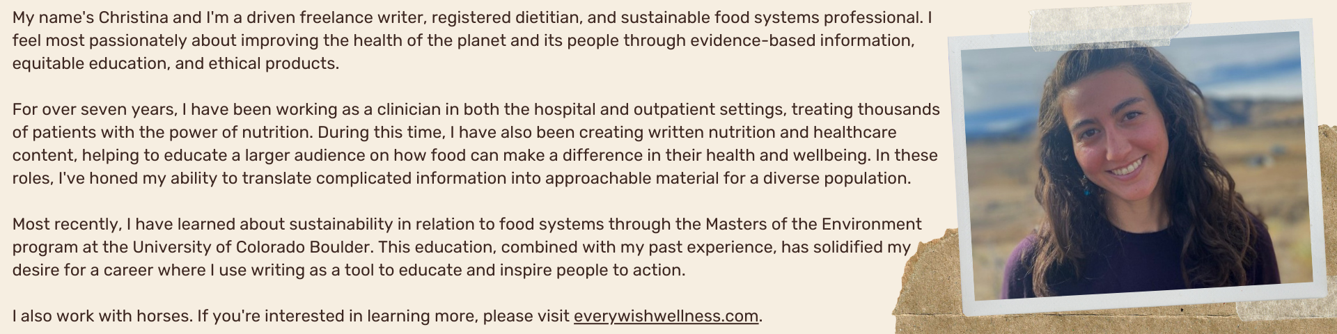 My name's Christina and I'm a driven freelance writer, registered dietitian, and sustainable food systems professional. I feel most passionately about improving the health of the planet and its people through evidence-based information, equitable education, and ethical products.  For over seven years, I have been working as a clinician in both the hospital and outpatient settings, treating thousands of patients with the power of nutrition. During this time, I have also been creating written nutrition and healthcare content, helping to educate a larger audience on how food can make a difference in their health and wellbeing. In these roles, I've honed my ability to translate complicated information into approachable material for a diverse population.    Most recently, I have learned about sustainability in relation to food systems through the Masters of the Environment program at the University of Colorado Boulder. This education, combined with my past experience, has solidified my desire for a career where I use writing as a tool to educate and inspire people to action.  I also work with horses. If you're interested in learning more, please visit everywishwellness.com.